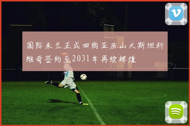 国际米兰正式回购亚历山大斯坦科维奇签约至2031年再续辉煌