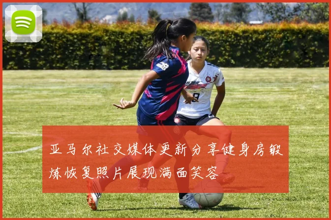 亚马尔社交媒体更新分享健身房锻炼恢复照片展现满面笑容