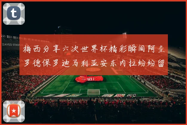 梅西分享六次世界杯精彩瞬间阿圭罗德保罗迪马利亚安东内拉纷纷留言互动
