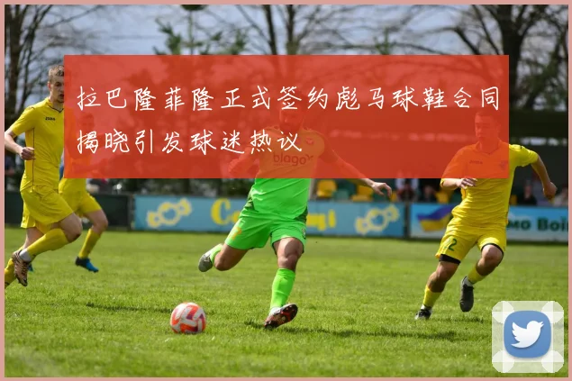 拉巴隆菲隆正式签约彪马球鞋合同揭晓引发球迷热议