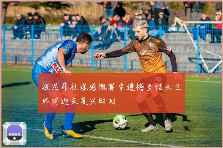 迈尼昂社媒感慨赛季遗憾坚信米兰终将迎来复兴时刻