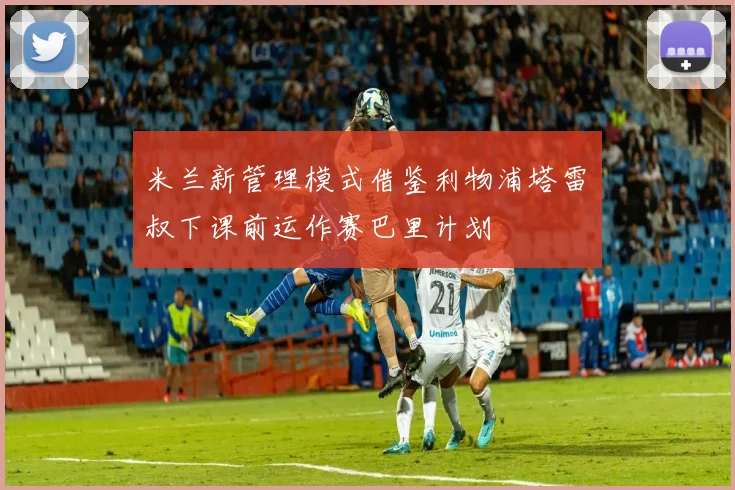 米兰新管理模式借鉴利物浦塔雷囧叔下课前运作赛巴里计划