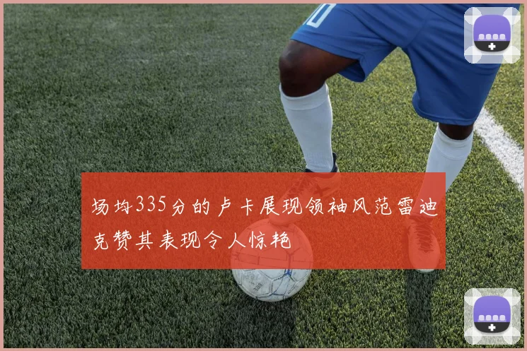 场均335分的卢卡展现领袖风范雷迪克赞其表现令人惊艳