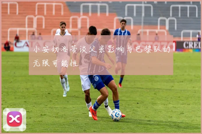 小安切洛蒂谈父亲影响与巴黎队的无限可能性