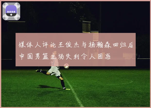 媒体人评论王俊杰与杨瀚森回归后中国男篮主场失利令人困惑