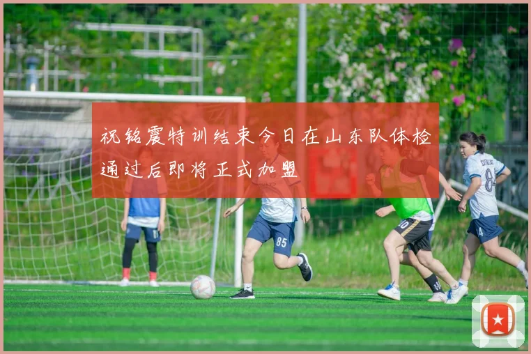 祝铭震特训结束今日在山东队体检通过后即将正式加盟
