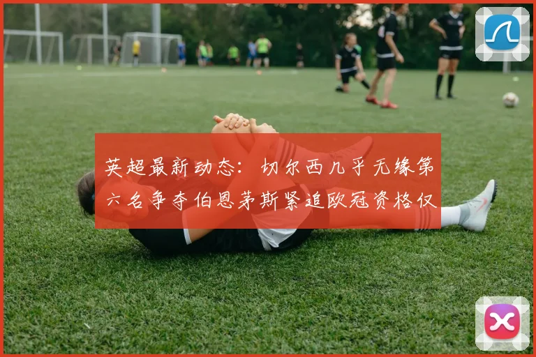 英超最新动态：切尔西几乎无缘第六名争夺伯恩茅斯紧追欧冠资格仅差三分