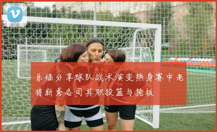 乐福分享球队战术演变热身赛中老将新秀各司其职投篮与抢板