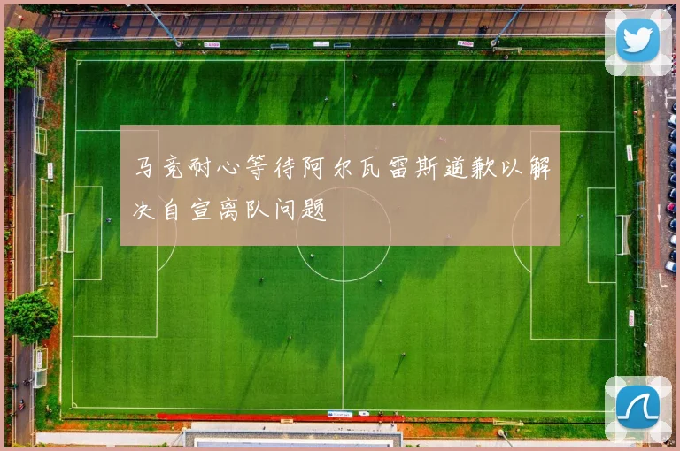 马竞耐心等待阿尔瓦雷斯道歉以解决自宣离队问题