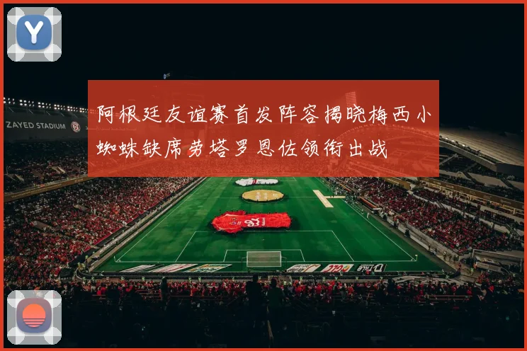 阿根廷友谊赛首发阵容揭晓梅西小蜘蛛缺席劳塔罗恩佐领衔出战