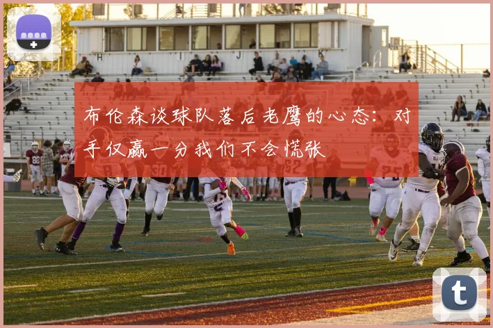 布伦森谈球队落后老鹰的心态：对手仅赢一分我们不会慌张