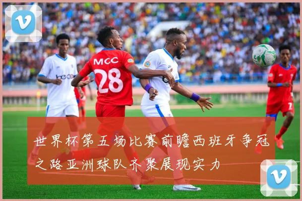 世界杯第五场比赛前瞻西班牙争冠之路亚洲球队齐聚展现实力